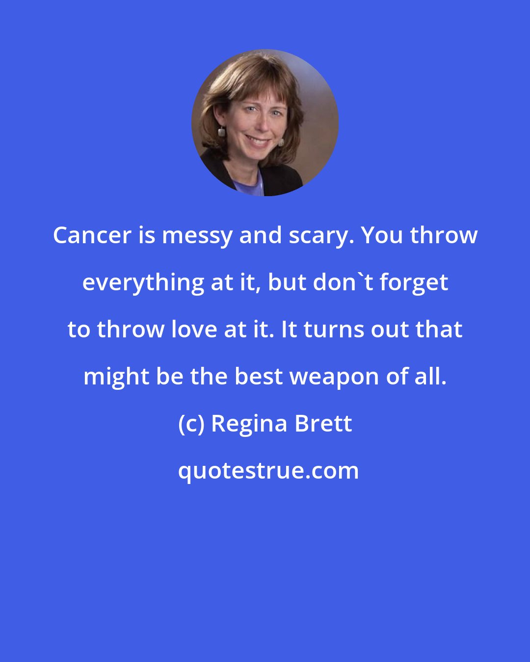 Regina Brett: Cancer is messy and scary. You throw everything at it, but don't forget to throw love at it. It turns out that might be the best weapon of all.