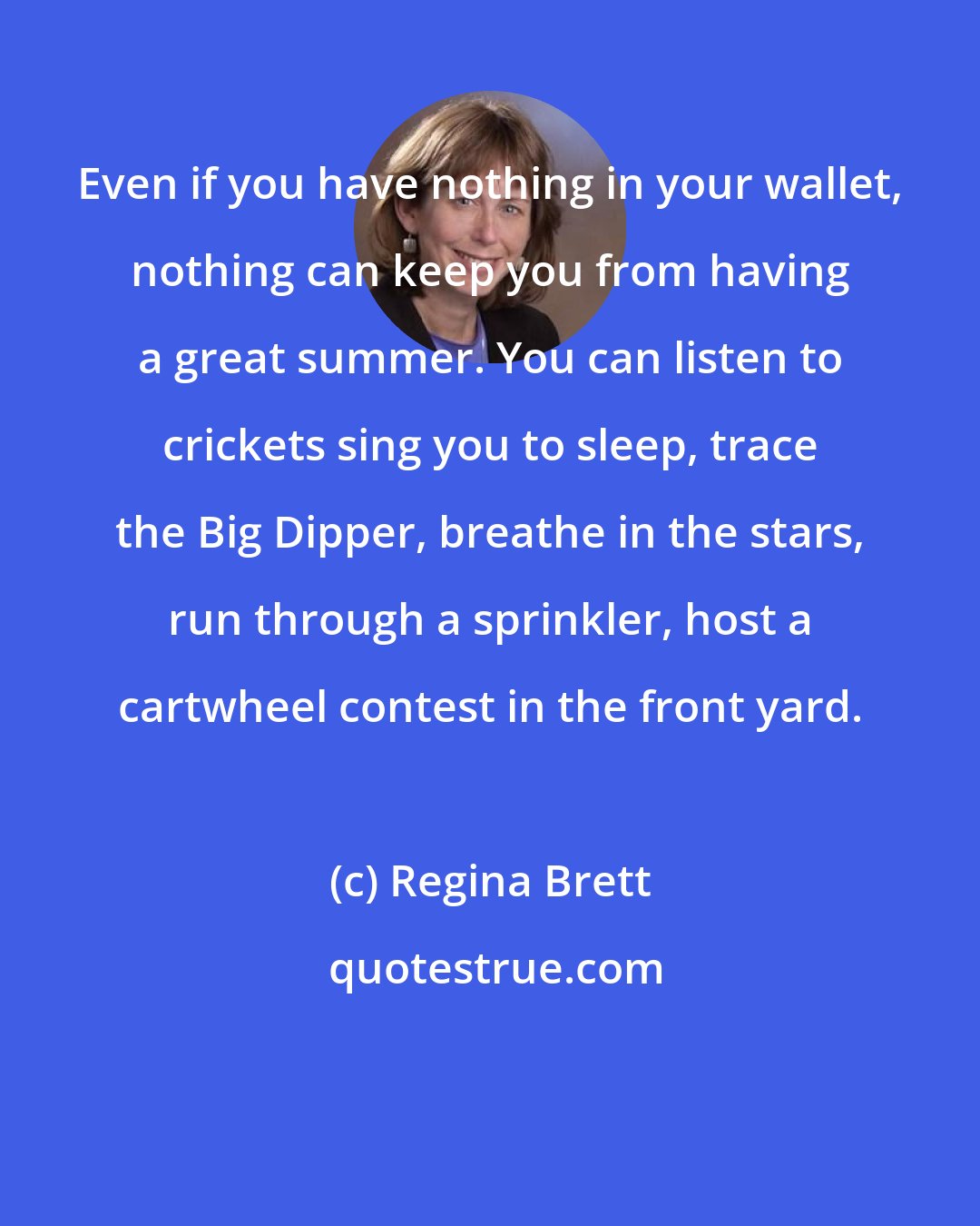 Regina Brett: Even if you have nothing in your wallet, nothing can keep you from having a great summer. You can listen to crickets sing you to sleep, trace the Big Dipper, breathe in the stars, run through a sprinkler, host a cartwheel contest in the front yard.