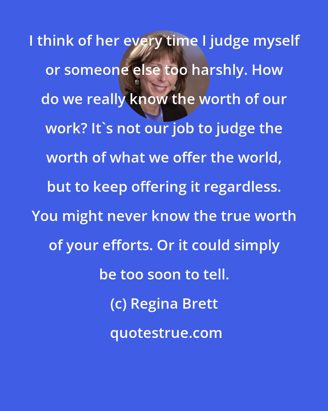 Regina Brett: I think of her every time I judge myself or someone else too harshly. How do we really know the worth of our work? It's not our job to judge the worth of what we offer the world, but to keep offering it regardless. You might never know the true worth of your efforts. Or it could simply be too soon to tell.