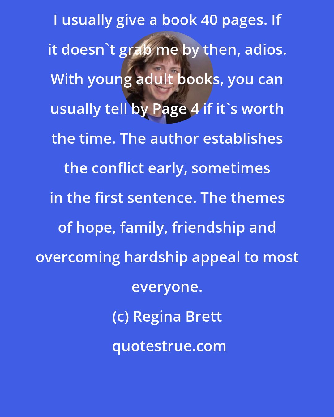 Regina Brett: I usually give a book 40 pages. If it doesn't grab me by then, adios. With young adult books, you can usually tell by Page 4 if it's worth the time. The author establishes the conflict early, sometimes in the first sentence. The themes of hope, family, friendship and overcoming hardship appeal to most everyone.