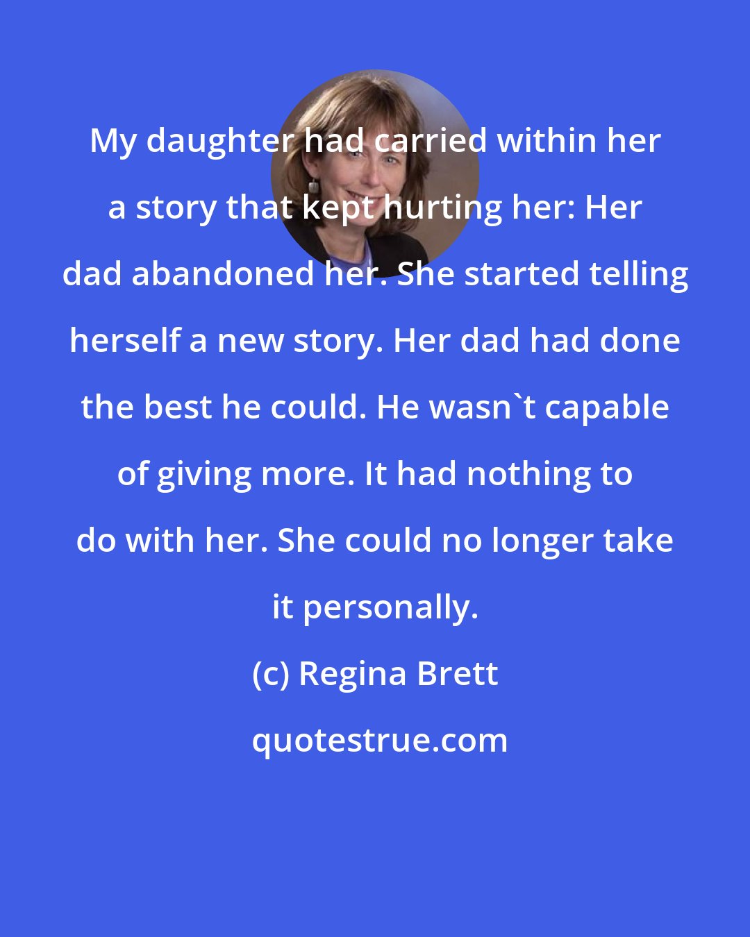 Regina Brett: My daughter had carried within her a story that kept hurting her: Her dad abandoned her. She started telling herself a new story. Her dad had done the best he could. He wasn't capable of giving more. It had nothing to do with her. She could no longer take it personally.