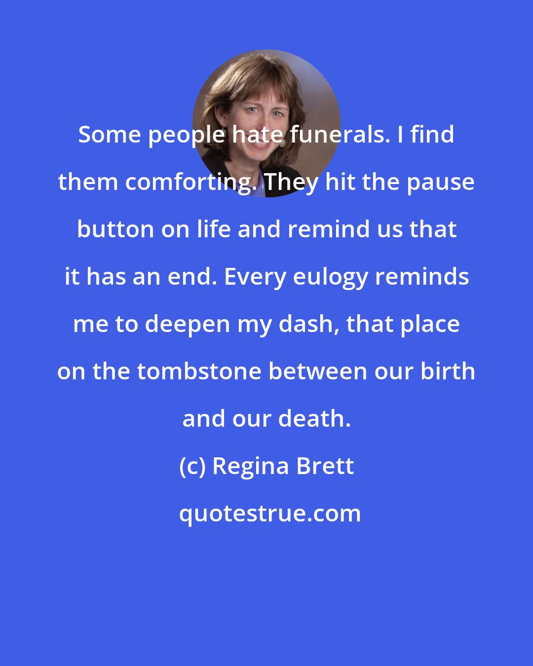 Regina Brett: Some people hate funerals. I find them comforting. They hit the pause button on life and remind us that it has an end. Every eulogy reminds me to deepen my dash, that place on the tombstone between our birth and our death.