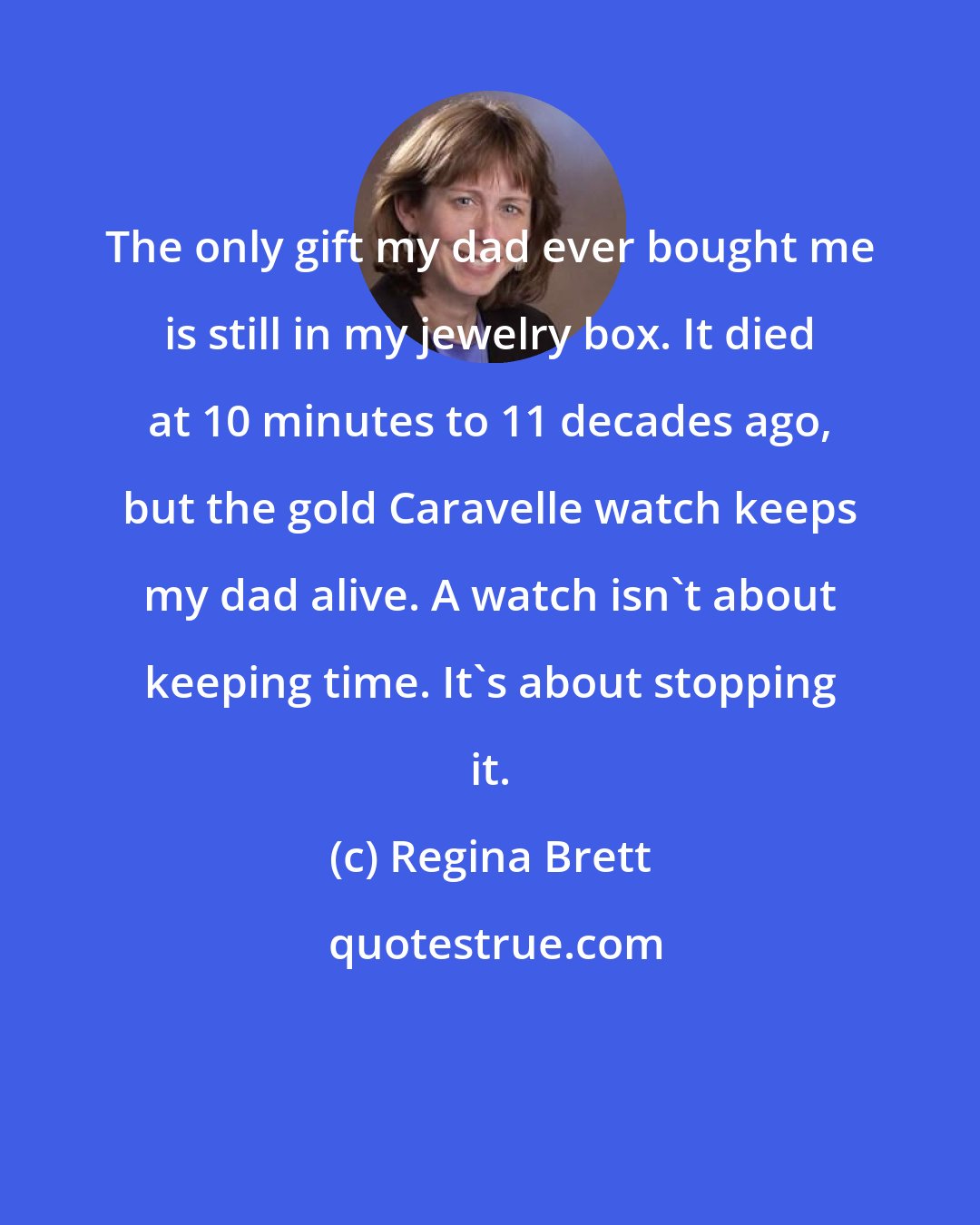 Regina Brett: The only gift my dad ever bought me is still in my jewelry box. It died at 10 minutes to 11 decades ago, but the gold Caravelle watch keeps my dad alive. A watch isn't about keeping time. It's about stopping it.