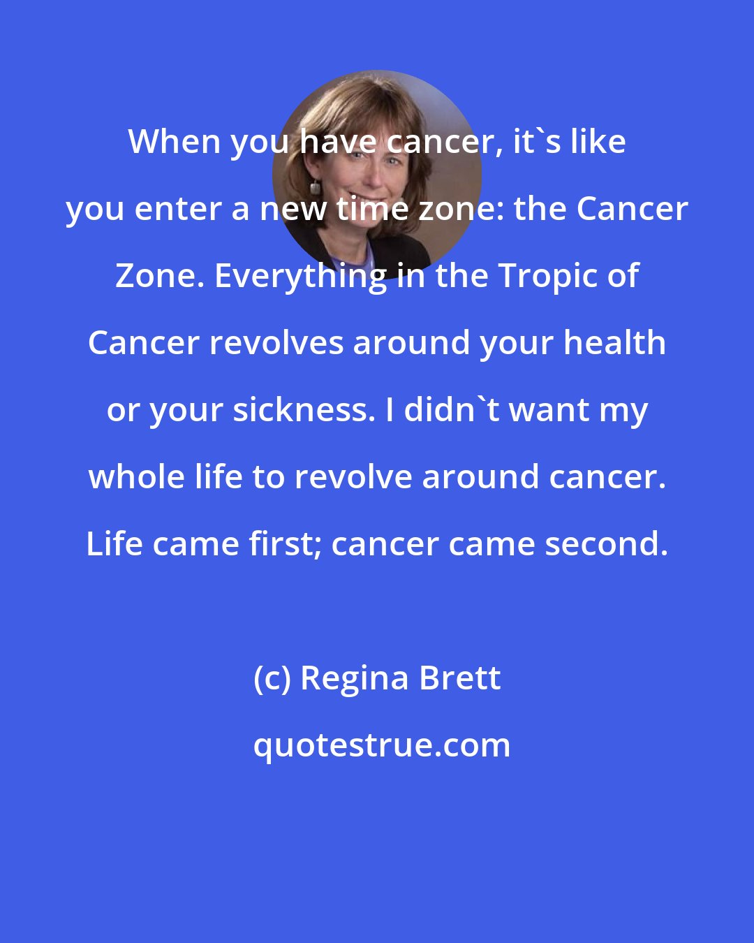 Regina Brett: When you have cancer, it's like you enter a new time zone: the Cancer Zone. Everything in the Tropic of Cancer revolves around your health or your sickness. I didn't want my whole life to revolve around cancer. Life came first; cancer came second.