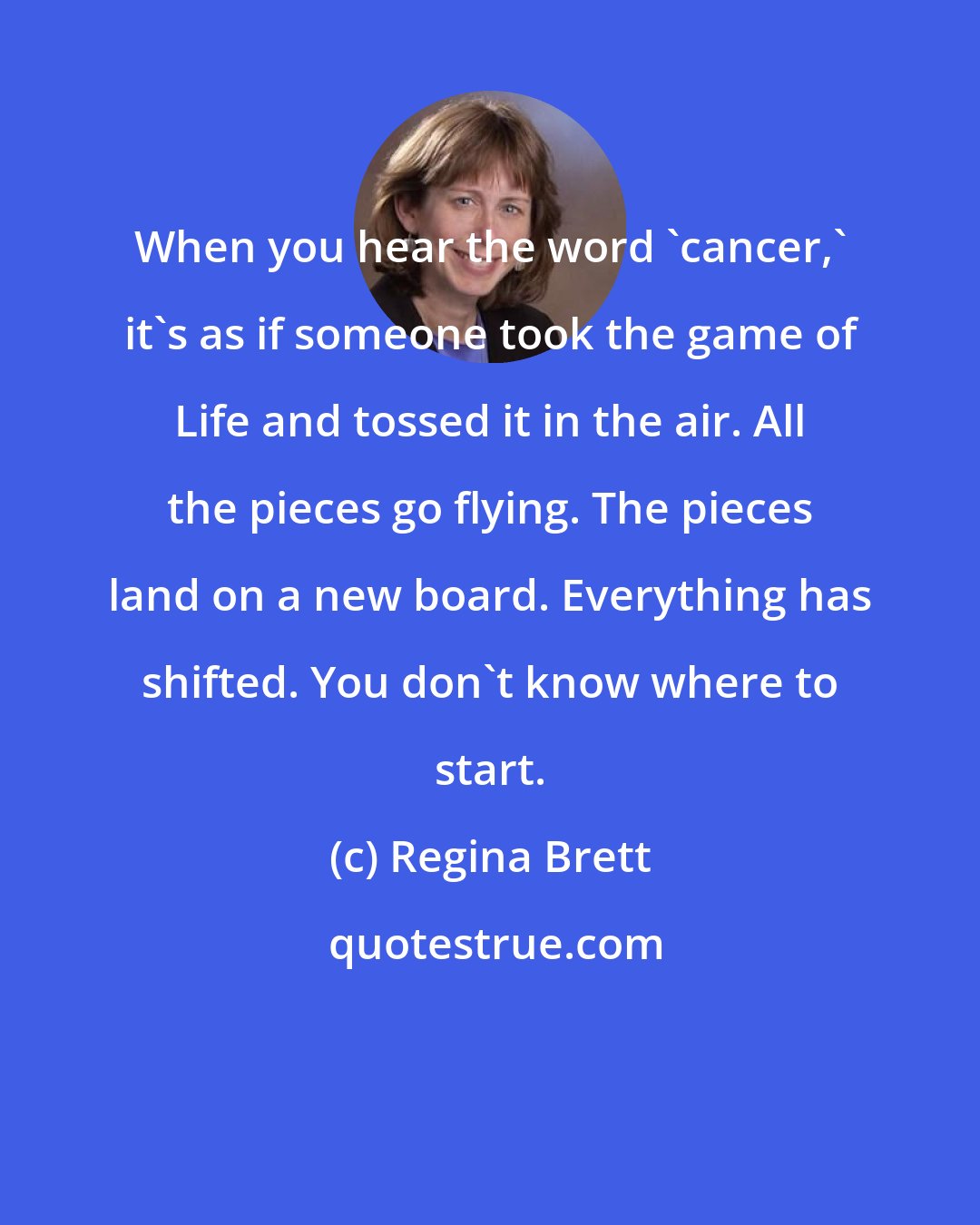 Regina Brett: When you hear the word 'cancer,' it's as if someone took the game of Life and tossed it in the air. All the pieces go flying. The pieces land on a new board. Everything has shifted. You don't know where to start.