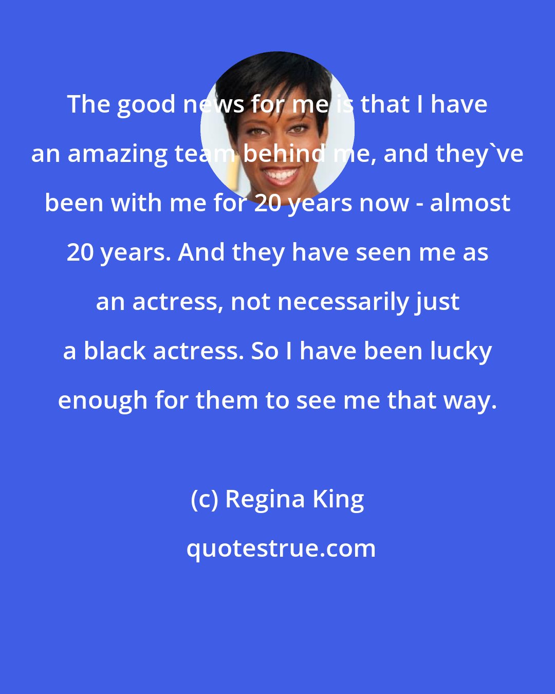 Regina King: The good news for me is that I have an amazing team behind me, and they've been with me for 20 years now - almost 20 years. And they have seen me as an actress, not necessarily just a black actress. So I have been lucky enough for them to see me that way.