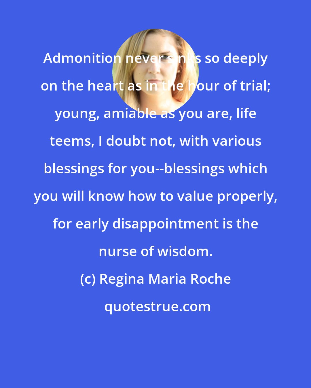 Regina Maria Roche: Admonition never sinks so deeply on the heart as in the hour of trial; young, amiable as you are, life teems, I doubt not, with various blessings for you--blessings which you will know how to value properly, for early disappointment is the nurse of wisdom.