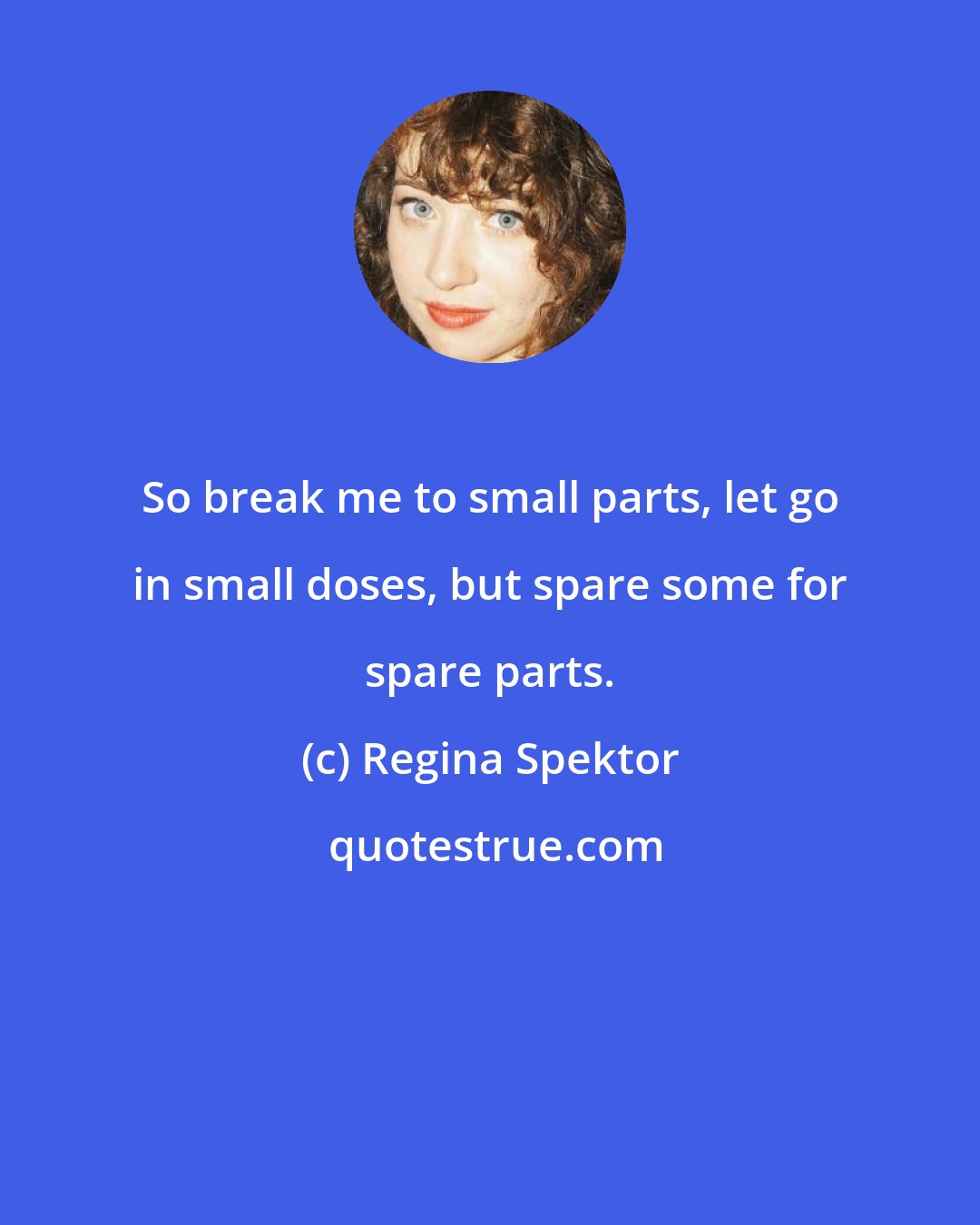Regina Spektor: So break me to small parts, let go in small doses, but spare some for spare parts.