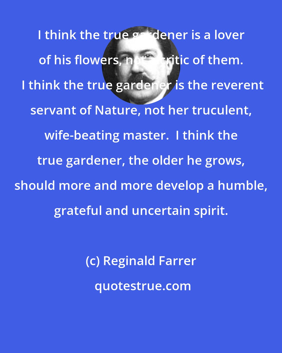Reginald Farrer: I think the true gardener is a lover of his flowers, not a critic of them.  I think the true gardener is the reverent servant of Nature, not her truculent, wife-beating master.  I think the true gardener, the older he grows, should more and more develop a humble, grateful and uncertain spirit.