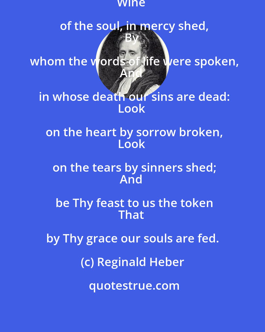 Reginald Heber: Bread of the world, in mercy broken,
Wine of the soul, in mercy shed,
By whom the words of life were spoken,
And in whose death our sins are dead:
Look on the heart by sorrow broken,
Look on the tears by sinners shed;
And be Thy feast to us the token
That by Thy grace our souls are fed.