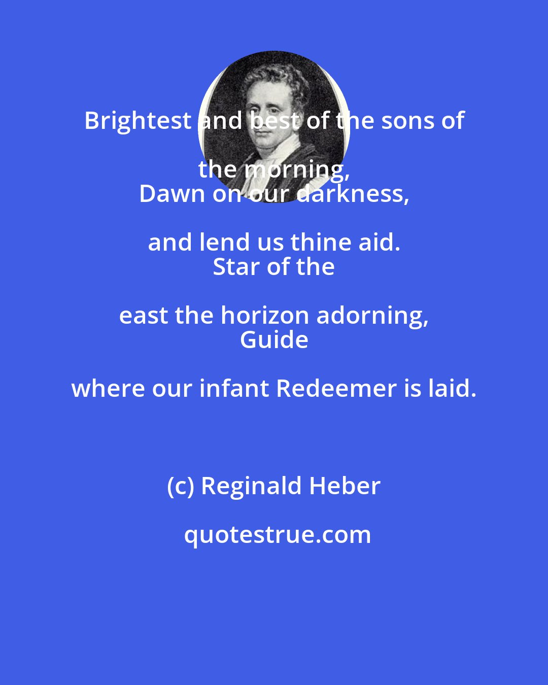 Reginald Heber: Brightest and best of the sons of the morning, 
 Dawn on our darkness, and lend us thine aid. 
 Star of the east the horizon adorning, 
 Guide where our infant Redeemer is laid.