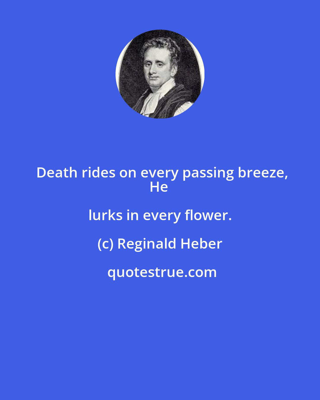 Reginald Heber: Death rides on every passing breeze,
He lurks in every flower.