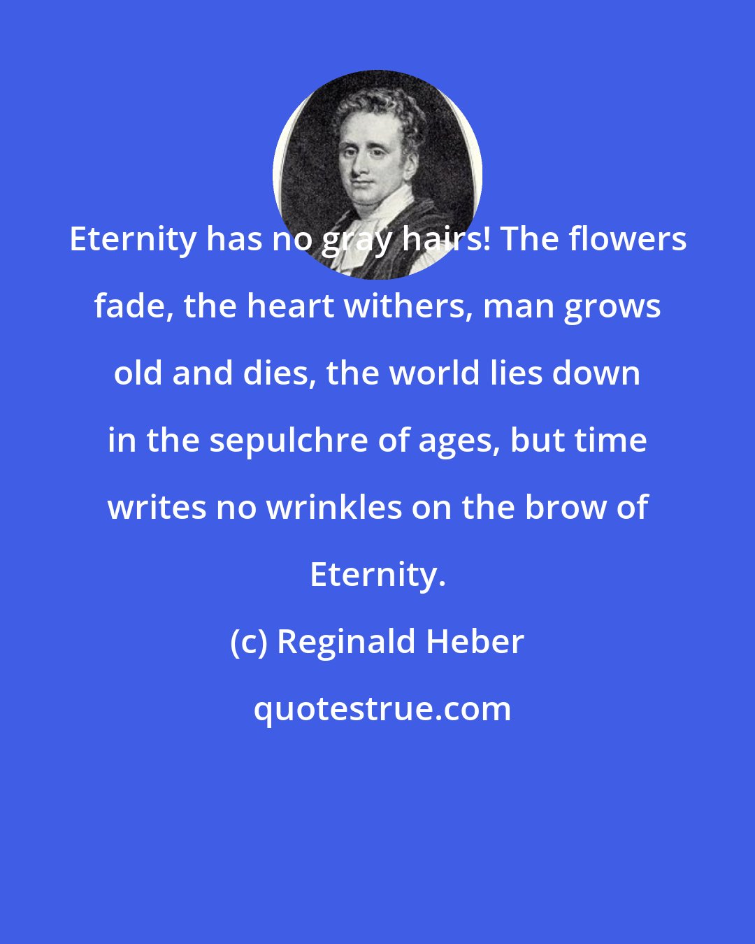 Reginald Heber: Eternity has no gray hairs! The flowers fade, the heart withers, man grows old and dies, the world lies down in the sepulchre of ages, but time writes no wrinkles on the brow of Eternity.