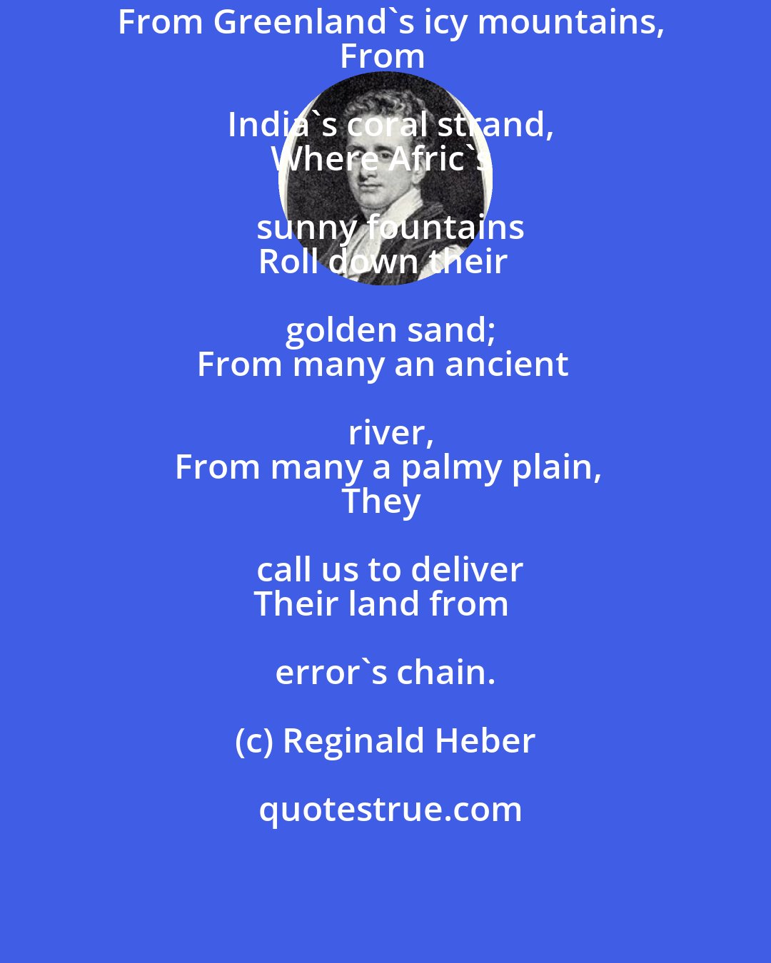 Reginald Heber: From Greenland's icy mountains,
From India's coral strand,
Where Afric's sunny fountains
Roll down their golden sand;
From many an ancient river,
From many a palmy plain,
They call us to deliver
Their land from error's chain.