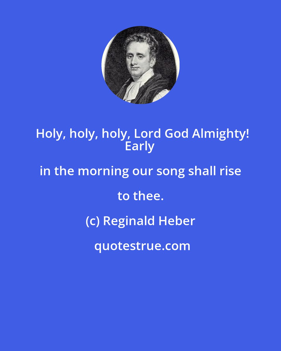 Reginald Heber: Holy, holy, holy, Lord God Almighty!
Early in the morning our song shall rise to thee.