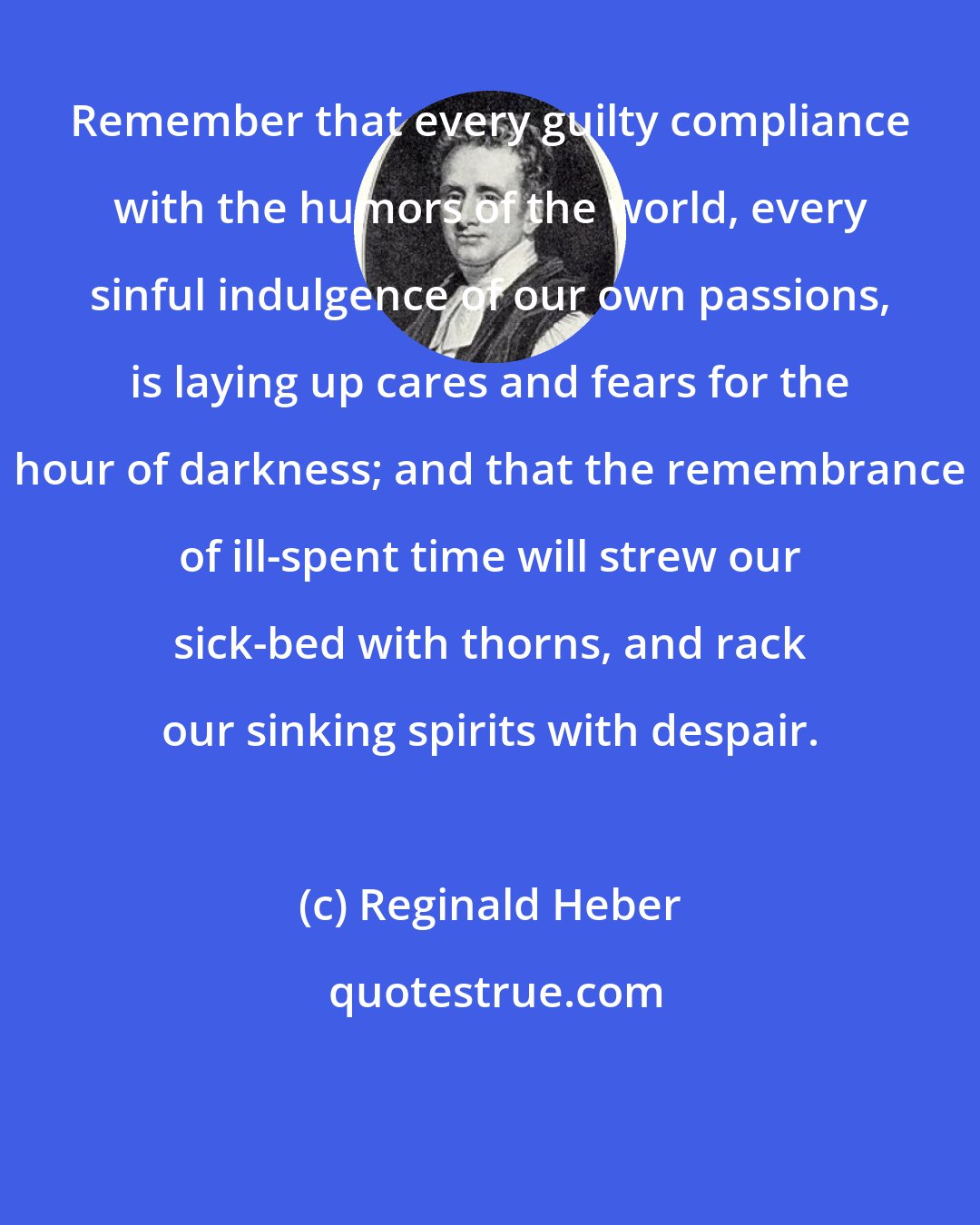 Reginald Heber: Remember that every guilty compliance with the humors of the world, every sinful indulgence of our own passions, is laying up cares and fears for the hour of darkness; and that the remembrance of ill-spent time will strew our sick-bed with thorns, and rack our sinking spirits with despair.