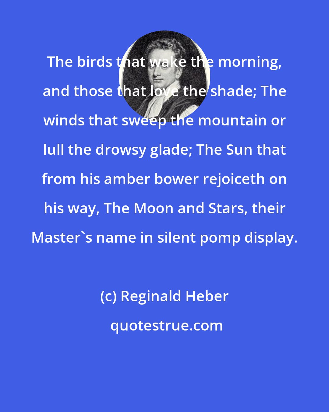 Reginald Heber: The birds that wake the morning, and those that love the shade; The winds that sweep the mountain or lull the drowsy glade; The Sun that from his amber bower rejoiceth on his way, The Moon and Stars, their Master's name in silent pomp display.