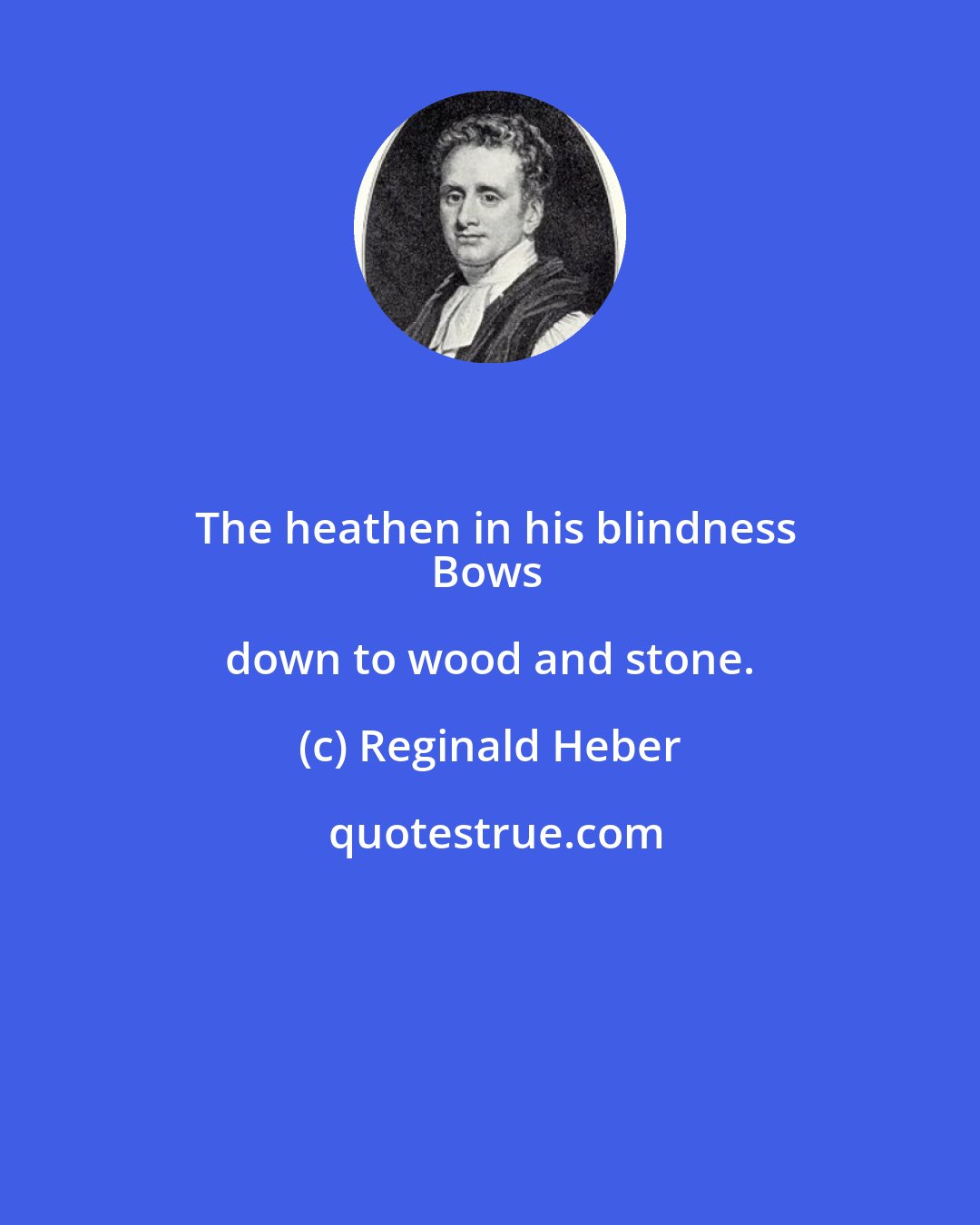 Reginald Heber: The heathen in his blindness
Bows down to wood and stone.