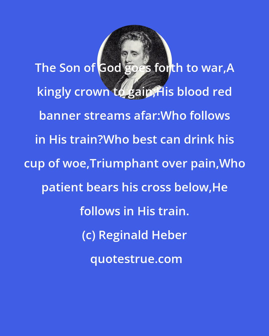 Reginald Heber: The Son of God goes forth to war,A kingly crown to gain;His blood red banner streams afar:Who follows in His train?Who best can drink his cup of woe,Triumphant over pain,Who patient bears his cross below,He follows in His train.