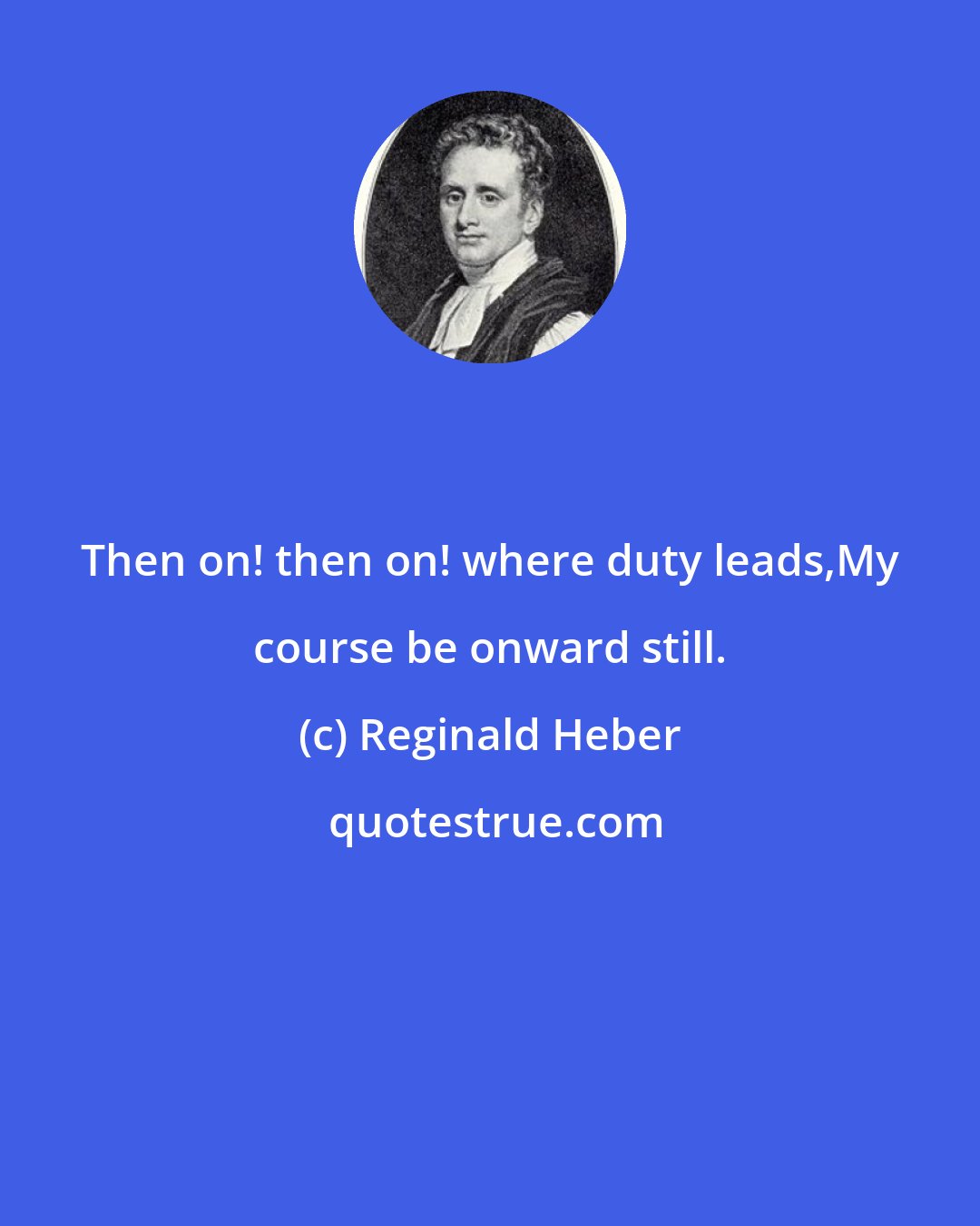 Reginald Heber: Then on! then on! where duty leads,My course be onward still.