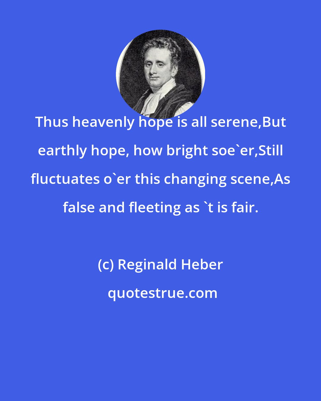 Reginald Heber: Thus heavenly hope is all serene,But earthly hope, how bright soe'er,Still fluctuates o'er this changing scene,As false and fleeting as 't is fair.