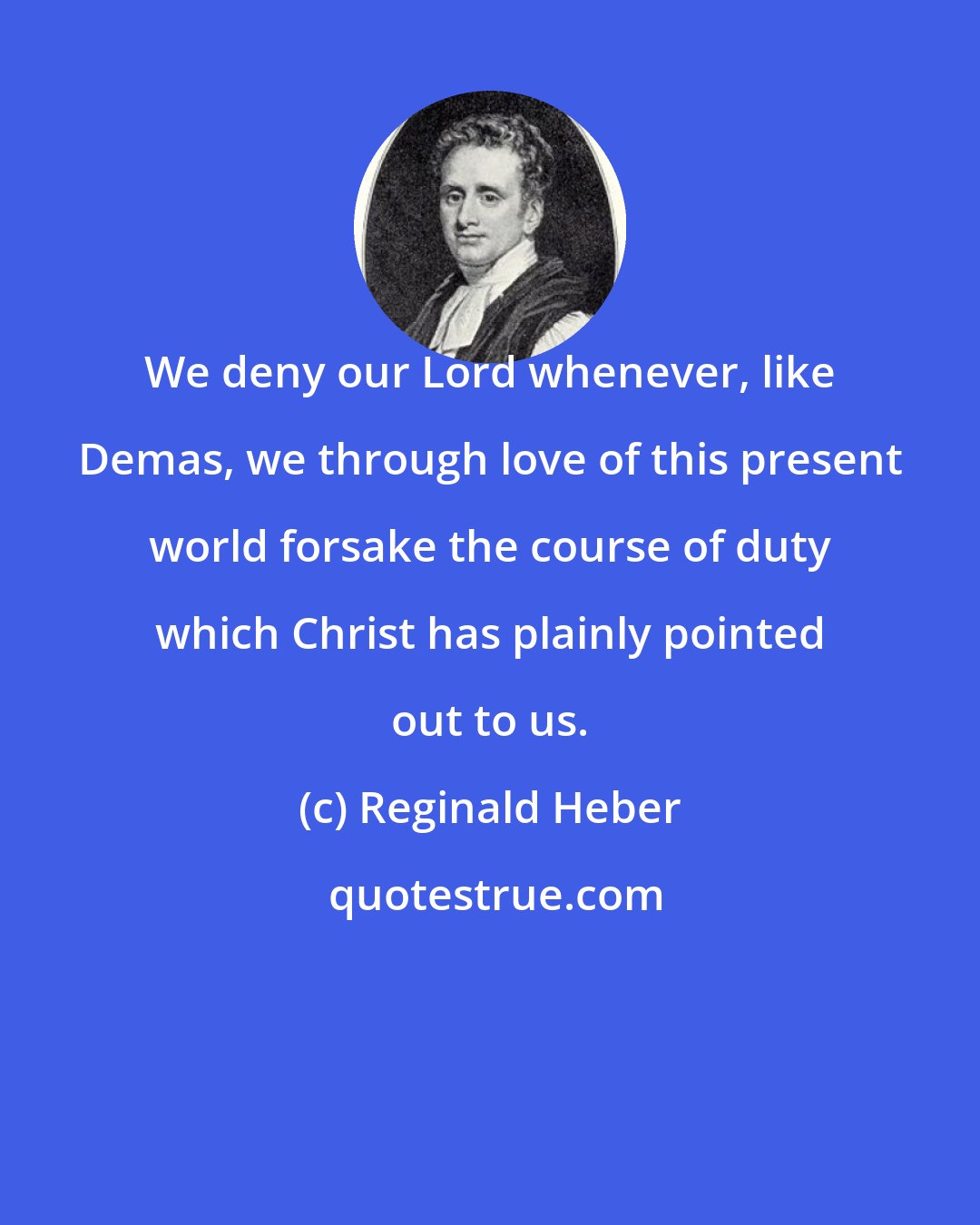 Reginald Heber: We deny our Lord whenever, like Demas, we through love of this present world forsake the course of duty which Christ has plainly pointed out to us.