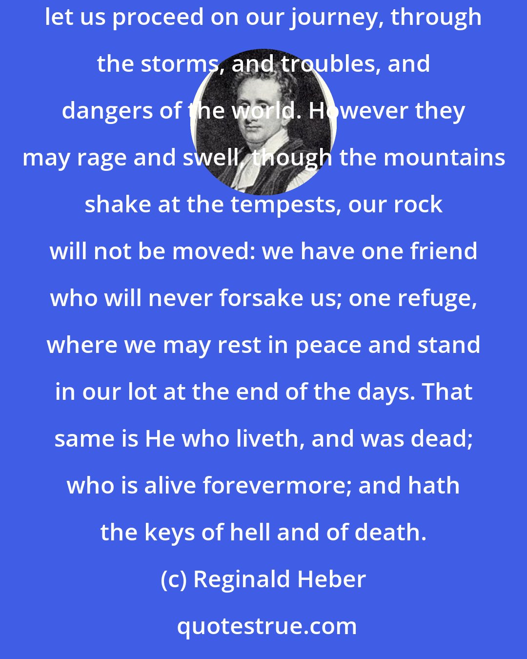 Reginald Heber: We have a friend and protector, from whom, if we do not ourselves depart from Him, nor power nor spirit can separate us. In His strength let us proceed on our journey, through the storms, and troubles, and dangers of the world. However they may rage and swell, though the mountains shake at the tempests, our rock will not be moved: we have one friend who will never forsake us; one refuge, where we may rest in peace and stand in our lot at the end of the days. That same is He who liveth, and was dead; who is alive forevermore; and hath the keys of hell and of death.