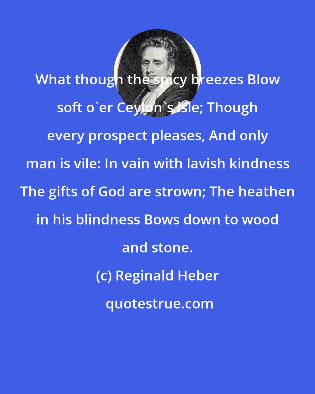 Reginald Heber: What though the spicy breezes Blow soft o'er Ceylon's isle; Though every prospect pleases, And only man is vile: In vain with lavish kindness The gifts of God are strown; The heathen in his blindness Bows down to wood and stone.