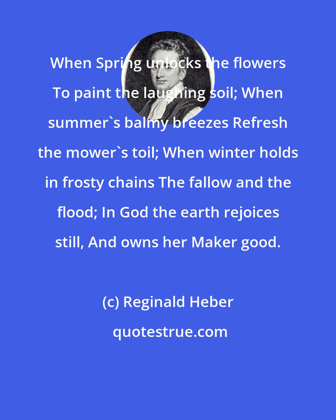 Reginald Heber: When Spring unlocks the flowers To paint the laughing soil; When summer's balmy breezes Refresh the mower's toil; When winter holds in frosty chains The fallow and the flood; In God the earth rejoices still, And owns her Maker good.