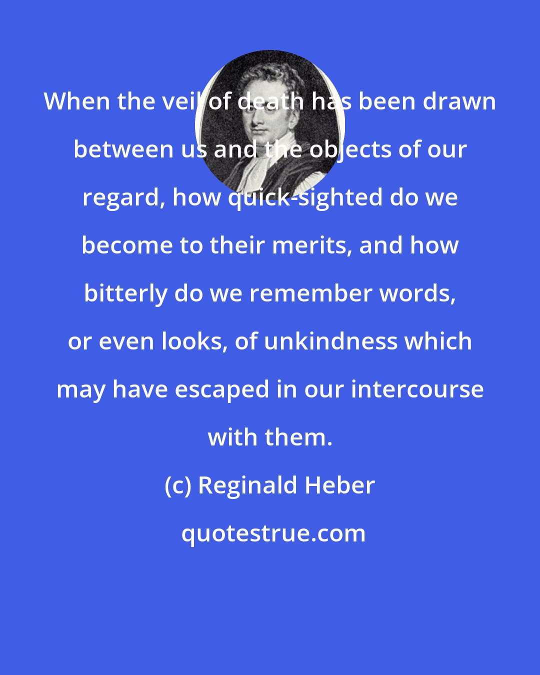 Reginald Heber: When the veil of death has been drawn between us and the objects of our regard, how quick-sighted do we become to their merits, and how bitterly do we remember words, or even looks, of unkindness which may have escaped in our intercourse with them.