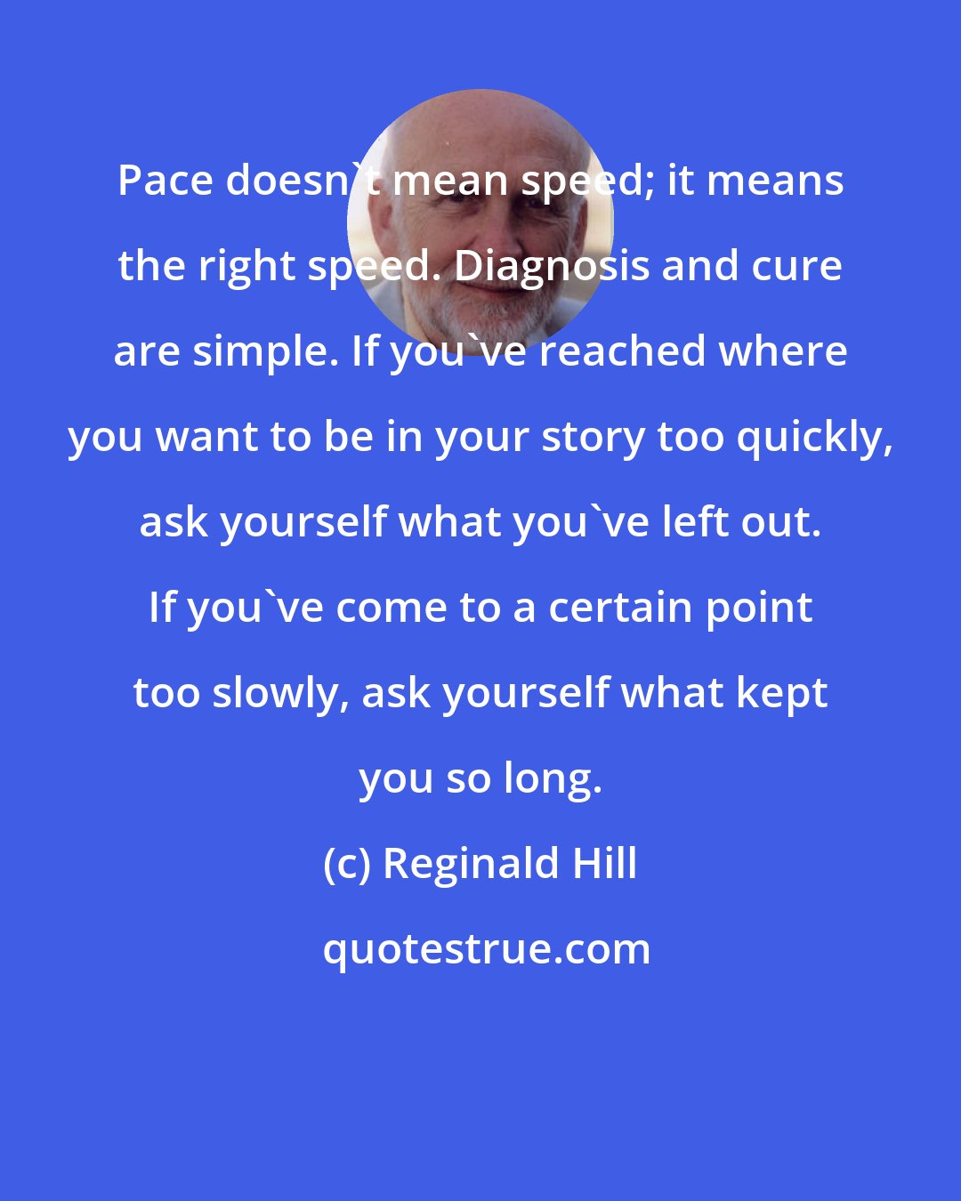 Reginald Hill: Pace doesn't mean speed; it means the right speed. Diagnosis and cure are simple. If you've reached where you want to be in your story too quickly, ask yourself what you've left out. If you've come to a certain point too slowly, ask yourself what kept you so long.