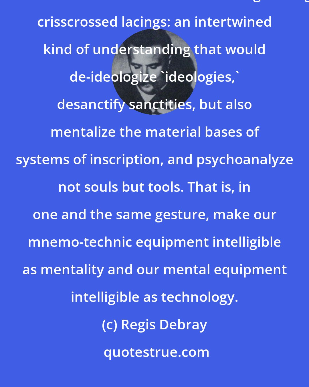 Regis Debray: Truly, more than removing the partition between vectors and values, we would have needed to talk about strengthening crisscrossed lacings: an intertwined kind of understanding that would de-ideologize 'ideologies,' desanctify sanctities, but also mentalize the material bases of systems of inscription, and psychoanalyze not souls but tools. That is, in one and the same gesture, make our mnemo-technic equipment intelligible as mentality and our mental equipment intelligible as technology.