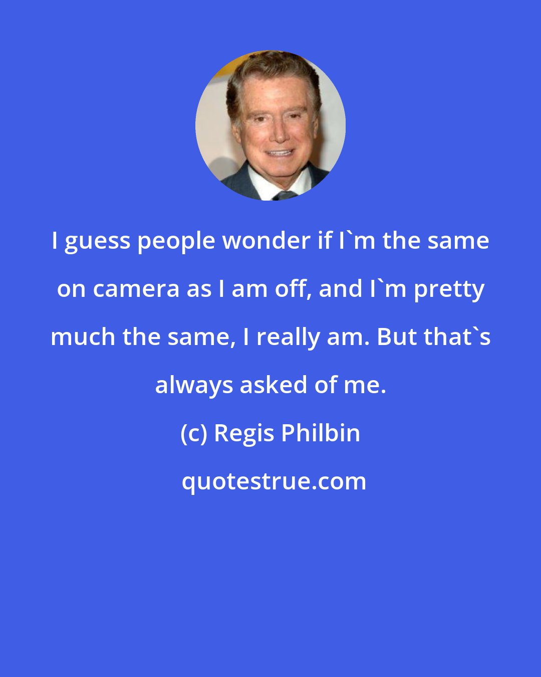 Regis Philbin: I guess people wonder if I'm the same on camera as I am off, and I'm pretty much the same, I really am. But that's always asked of me.