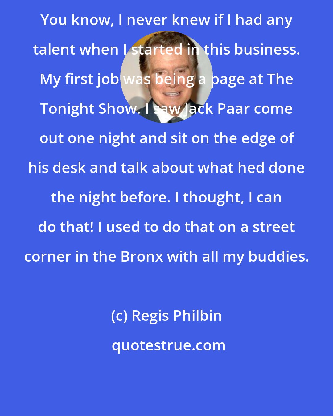 Regis Philbin: You know, I never knew if I had any talent when I started in this business. My first job was being a page at The Tonight Show. I saw Jack Paar come out one night and sit on the edge of his desk and talk about what hed done the night before. I thought, I can do that! I used to do that on a street corner in the Bronx with all my buddies.