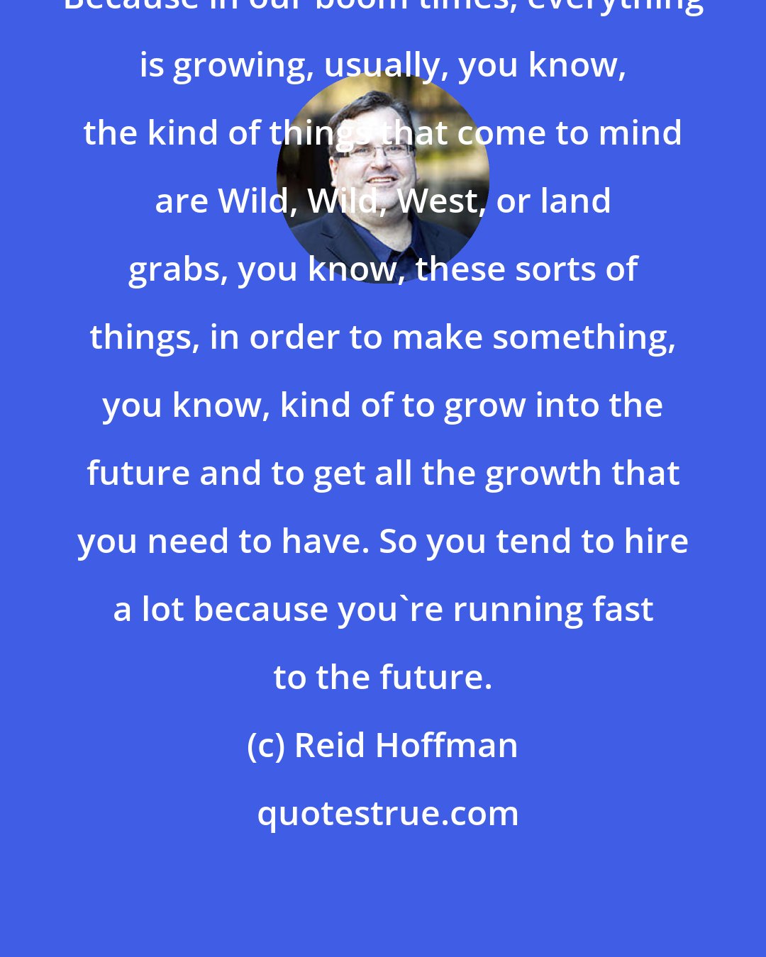 Reid Hoffman: Because in our boom times, everything is growing, usually, you know, the kind of things that come to mind are Wild, Wild, West, or land grabs, you know, these sorts of things, in order to make something, you know, kind of to grow into the future and to get all the growth that you need to have. So you tend to hire a lot because you're running fast to the future.