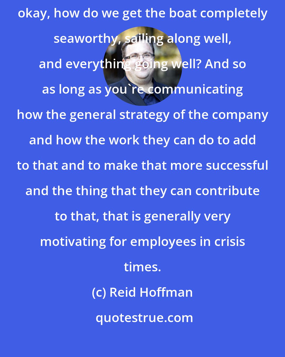 Reid Hoffman: Everyone, you know, during crises times, is much more focused on, okay, how do we get the boat completely seaworthy, sailing along well, and everything going well? And so as long as you're communicating how the general strategy of the company and how the work they can do to add to that and to make that more successful and the thing that they can contribute to that, that is generally very motivating for employees in crisis times.