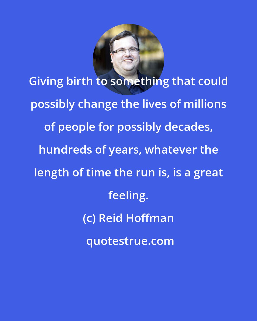 Reid Hoffman: Giving birth to something that could possibly change the lives of millions of people for possibly decades, hundreds of years, whatever the length of time the run is, is a great feeling.