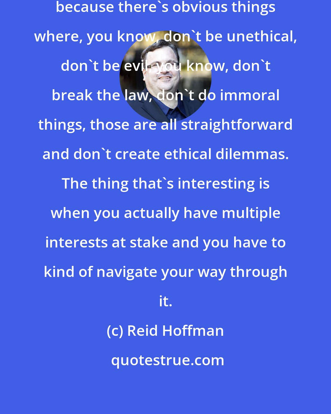 Reid Hoffman: I find that the interesting challenges, because there's obvious things where, you know, don't be unethical, don't be evil, you know, don't break the law, don't do immoral things, those are all straightforward and don't create ethical dilemmas. The thing that's interesting is when you actually have multiple interests at stake and you have to kind of navigate your way through it.