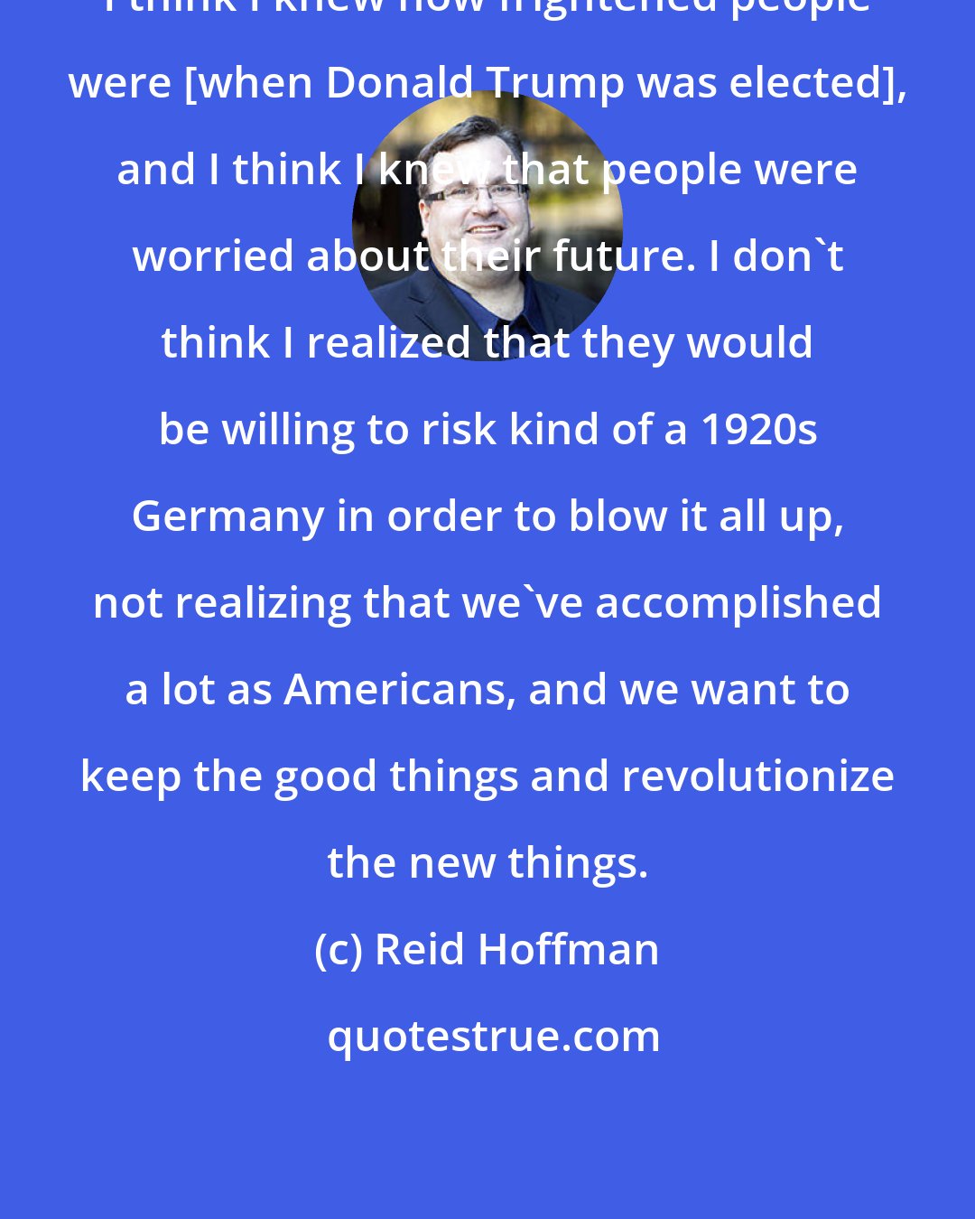 Reid Hoffman: I think I knew how frightened people were [when Donald Trump was elected], and I think I knew that people were worried about their future. I don't think I realized that they would be willing to risk kind of a 1920s Germany in order to blow it all up, not realizing that we've accomplished a lot as Americans, and we want to keep the good things and revolutionize the new things.