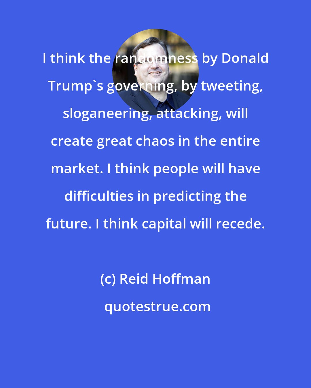 Reid Hoffman: I think the randomness by Donald Trump's governing, by tweeting, sloganeering, attacking, will create great chaos in the entire market. I think people will have difficulties in predicting the future. I think capital will recede.