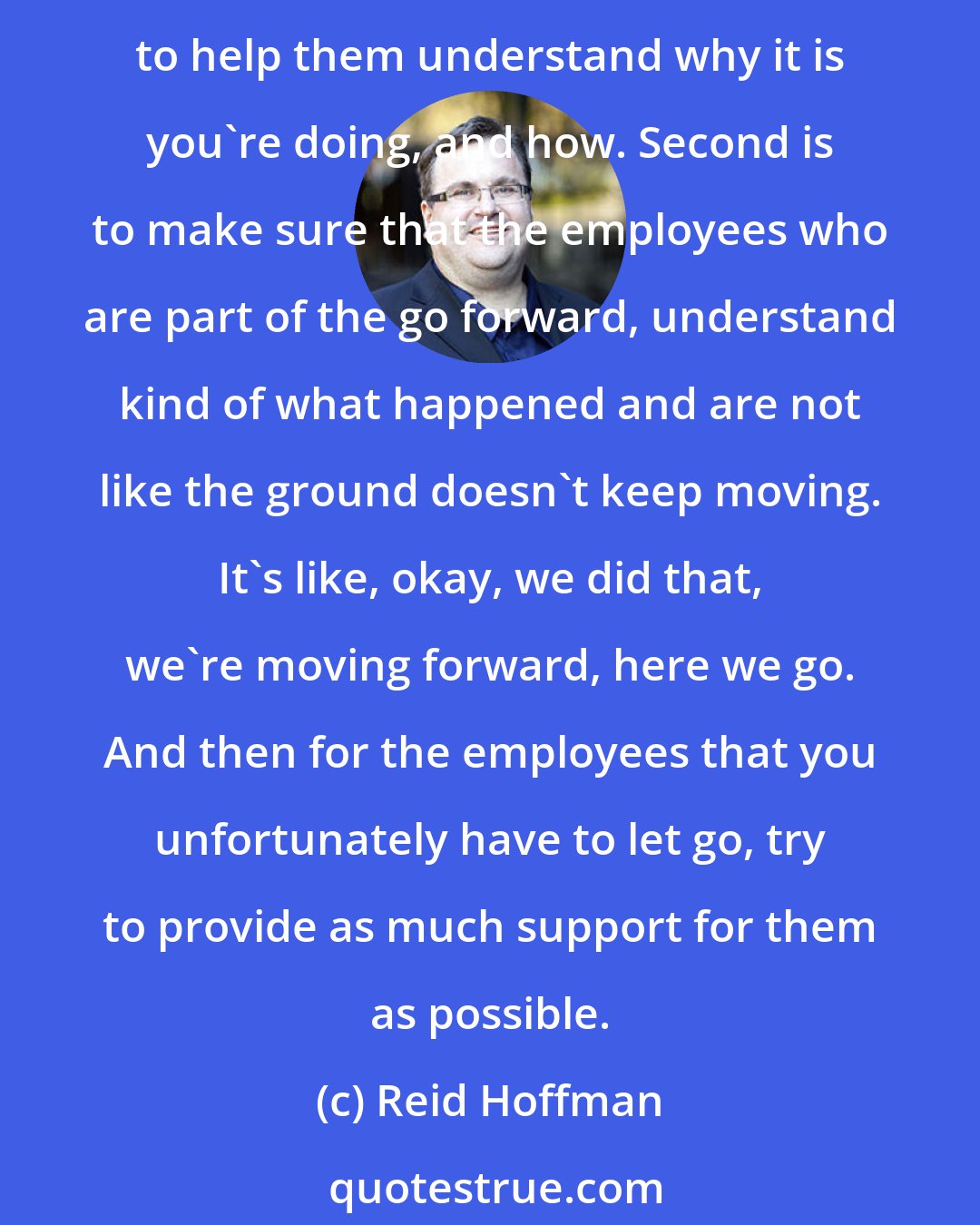 Reid Hoffman: If you have to conduct layoffs, which is always a regrettable thing, there's kind of three things that are very important. One is to communicate well with your employees in order to help them understand why it is you're doing, and how. Second is to make sure that the employees who are part of the go forward, understand kind of what happened and are not like the ground doesn't keep moving. It's like, okay, we did that, we're moving forward, here we go. And then for the employees that you unfortunately have to let go, try to provide as much support for them as possible.