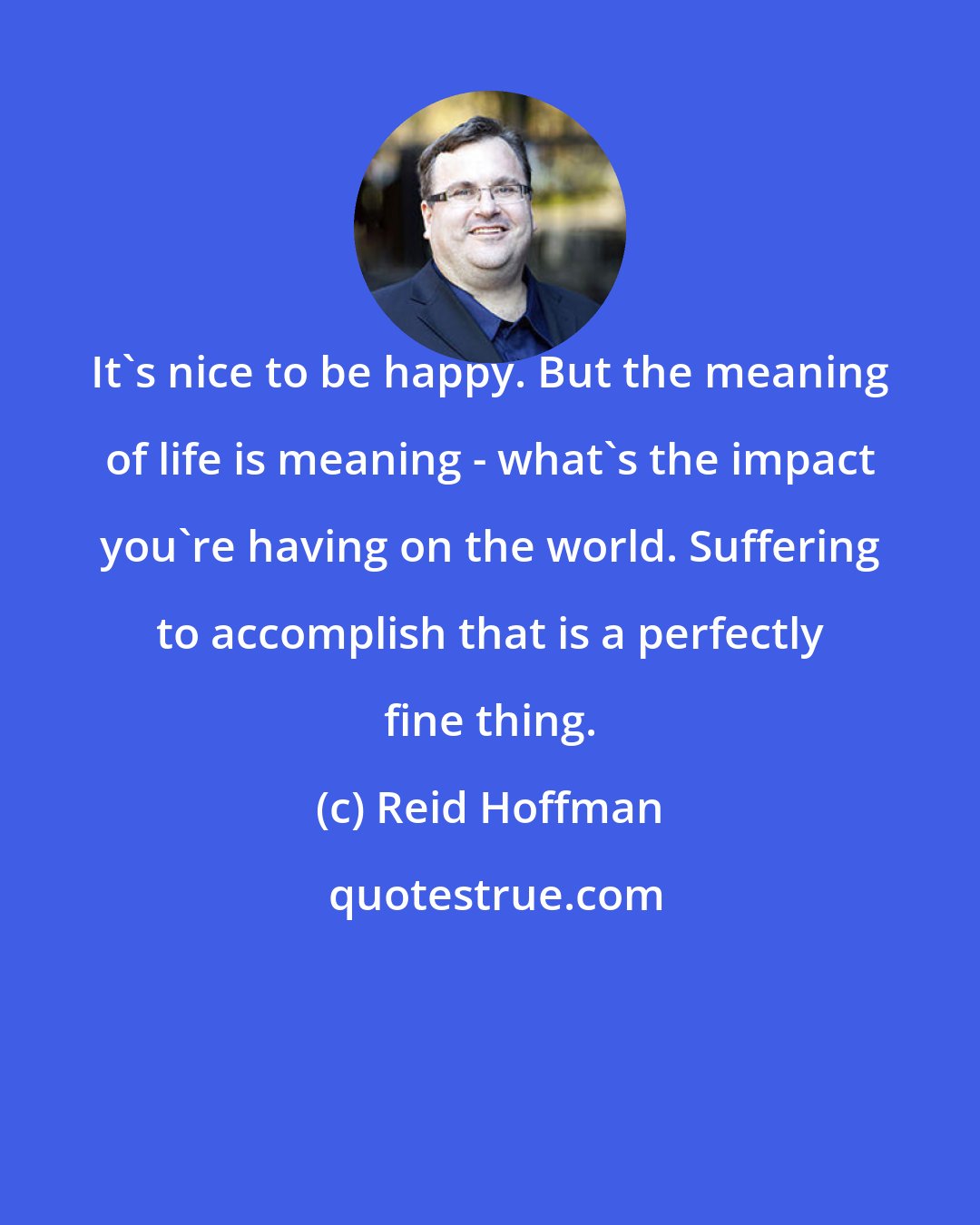 Reid Hoffman: It's nice to be happy. But the meaning of life is meaning - what's the impact you're having on the world. Suffering to accomplish that is a perfectly fine thing.