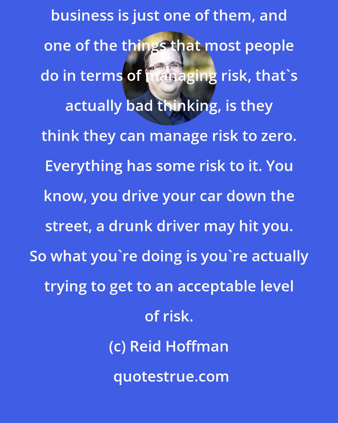 Reid Hoffman: Managing risk is a key variable, frankly, all aspects of life, business is just one of them, and one of the things that most people do in terms of managing risk, that's actually bad thinking, is they think they can manage risk to zero. Everything has some risk to it. You know, you drive your car down the street, a drunk driver may hit you. So what you're doing is you're actually trying to get to an acceptable level of risk.