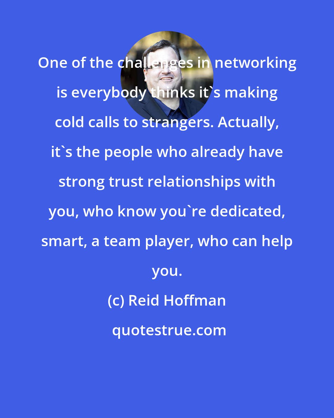 Reid Hoffman: One of the challenges in networking is everybody thinks it's making cold calls to strangers. Actually, it's the people who already have strong trust relationships with you, who know you're dedicated, smart, a team player, who can help you.