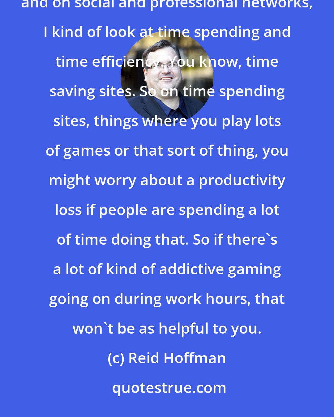 Reid Hoffman: People generally worry about social networking more than they need to. In kind of consumer internet investing and on social and professional networks, I kind of look at time spending and time efficiency. You know, time saving sites. So on time spending sites, things where you play lots of games or that sort of thing, you might worry about a productivity loss if people are spending a lot of time doing that. So if there's a lot of kind of addictive gaming going on during work hours, that won't be as helpful to you.