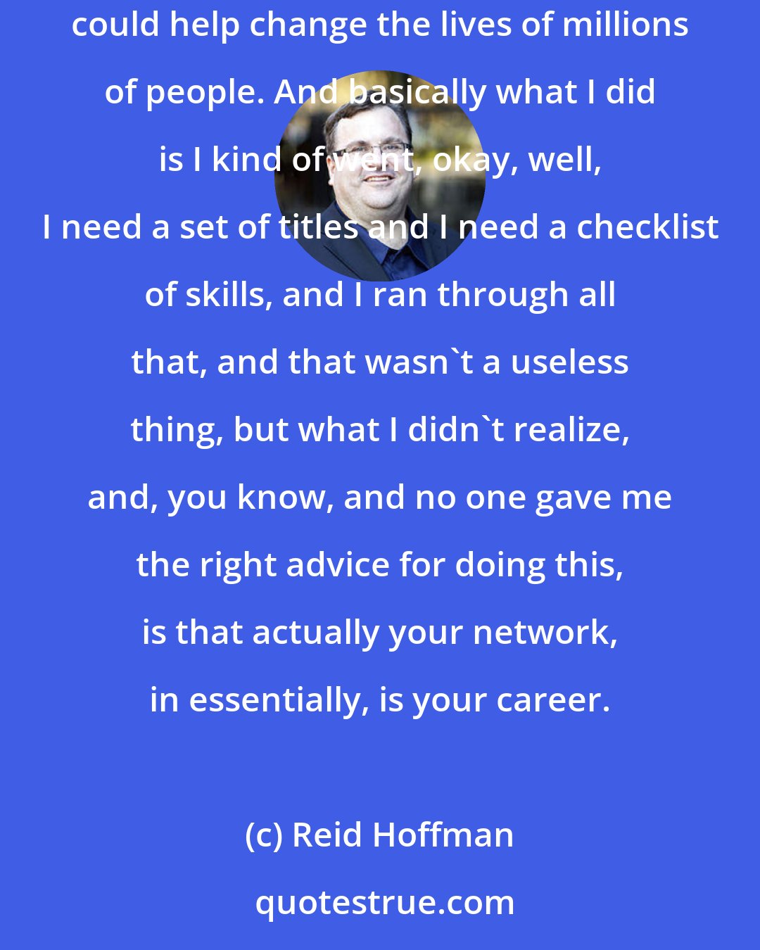 Reid Hoffman: Probably the biggest mistake that I made personally is I knew early on that I wanted to go into start-ups and creating kind of software that could help change the lives of millions of people. And basically what I did is I kind of went, okay, well, I need a set of titles and I need a checklist of skills, and I ran through all that, and that wasn't a useless thing, but what I didn't realize, and, you know, and no one gave me the right advice for doing this, is that actually your network, in essentially, is your career.