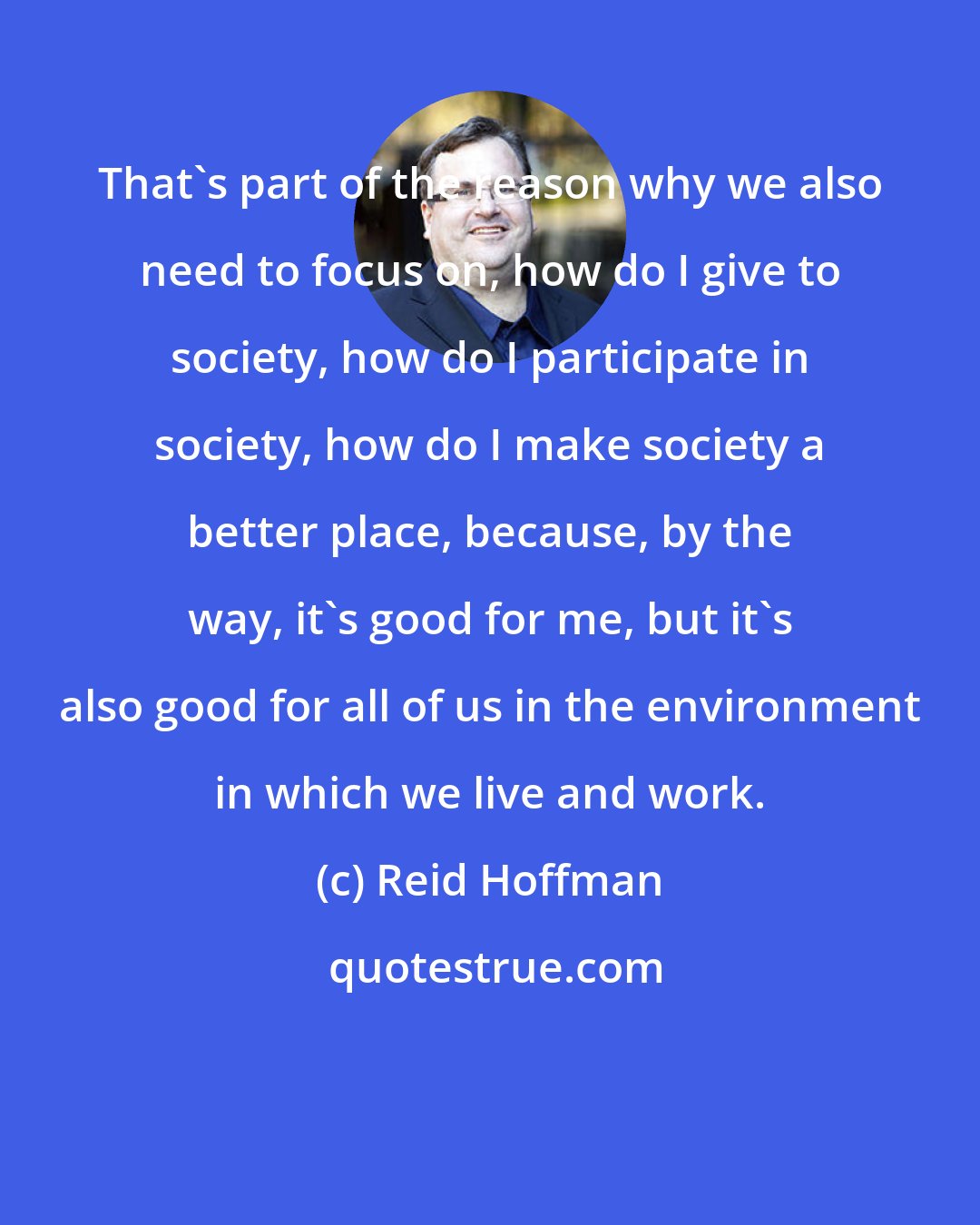 Reid Hoffman: That's part of the reason why we also need to focus on, how do I give to society, how do I participate in society, how do I make society a better place, because, by the way, it's good for me, but it's also good for all of us in the environment in which we live and work.