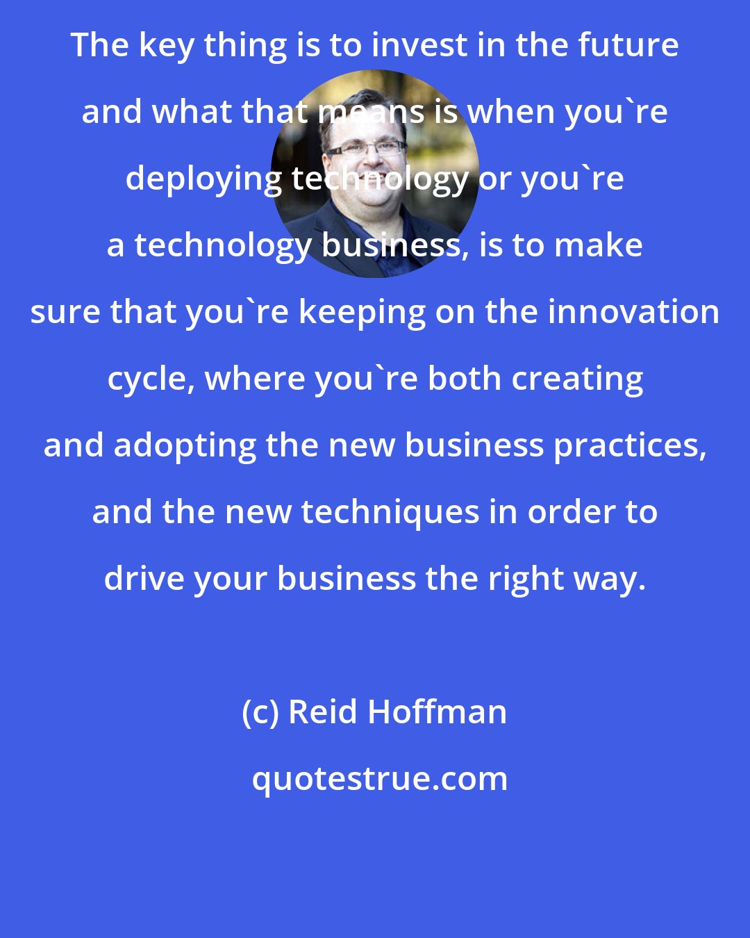 Reid Hoffman: The key thing is to invest in the future and what that means is when you're deploying technology or you're a technology business, is to make sure that you're keeping on the innovation cycle, where you're both creating and adopting the new business practices, and the new techniques in order to drive your business the right way.