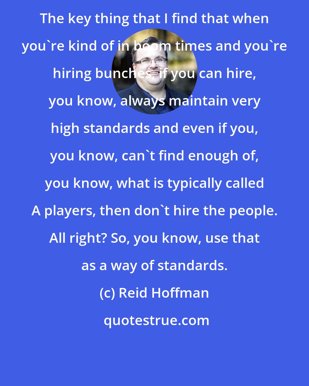 Reid Hoffman: The key thing that I find that when you're kind of in boom times and you're hiring bunches, if you can hire, you know, always maintain very high standards and even if you, you know, can't find enough of, you know, what is typically called A players, then don't hire the people. All right? So, you know, use that as a way of standards.