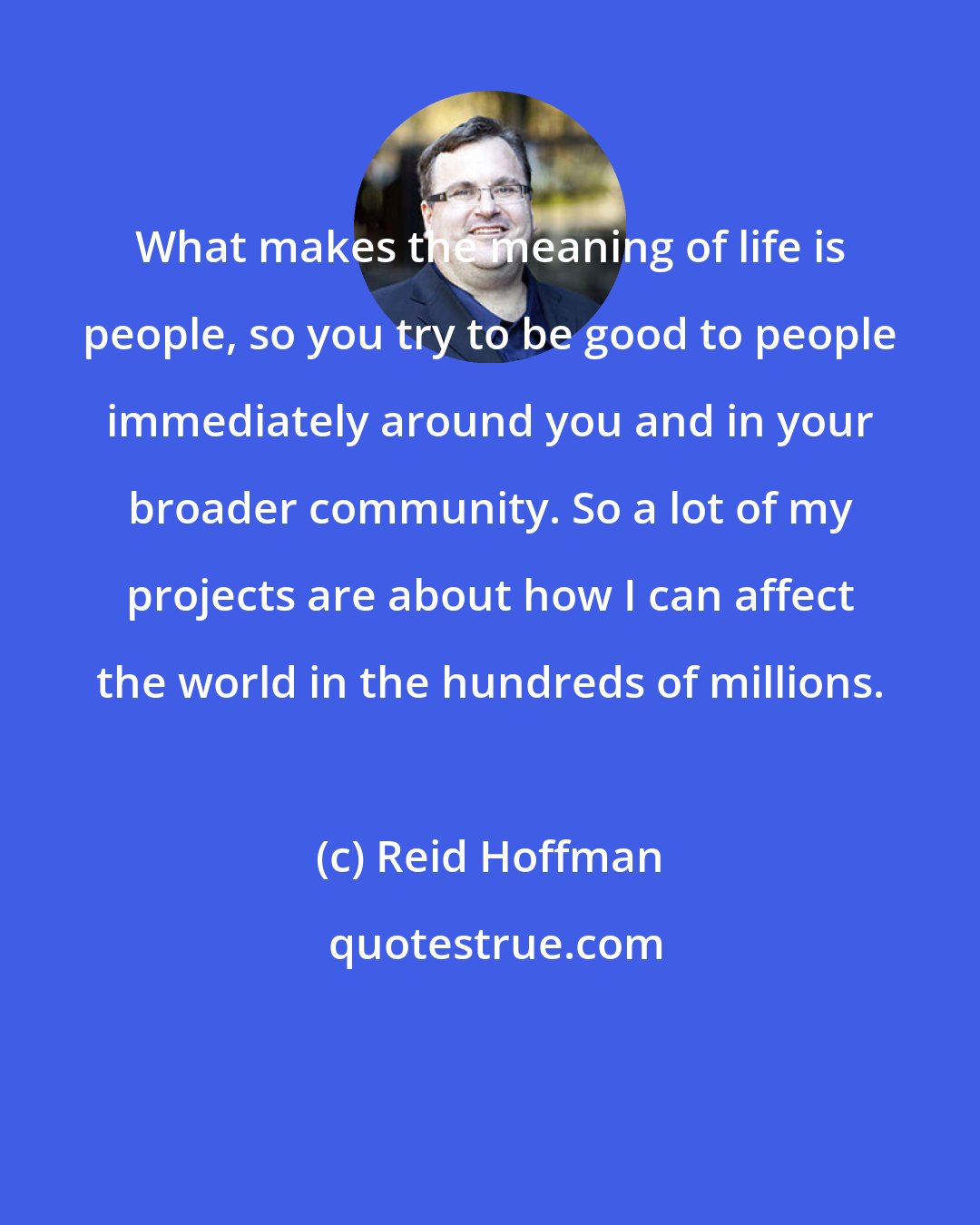 Reid Hoffman: What makes the meaning of life is people, so you try to be good to people immediately around you and in your broader community. So a lot of my projects are about how I can affect the world in the hundreds of millions.